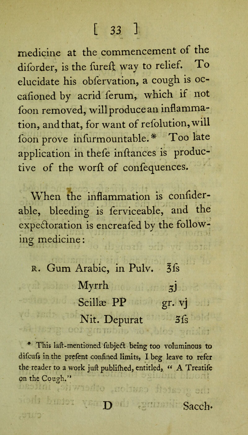 medicine at the commencement of the diforder, is the fureft way to relief. To elucidate his obfervation, a cough is oc- cafioned by acrid ferum, which if not foon removed, will produce an inflamma- tion, and that, for want of refolution,will foon prove infurmountable. Too late application in thefe inftances is produc- tive of the worft of confequences. VvThen the inflammation is confider- able, bleeding is ferviceable, and the expedloration is encreafed by the follow- ing medicine: R. Gum Arabic, in Pulv. Sfs Myrrh 3] Scillae PP gr. vj Nit. Depurat Sfs * This laft-mentioned fubjeft being too voluminous to difcufs in the prefent confined limits, I beg leave to refer the reader to a work juft publilhed, entitled, “ A Treatife on the Cough.” D Sacch-