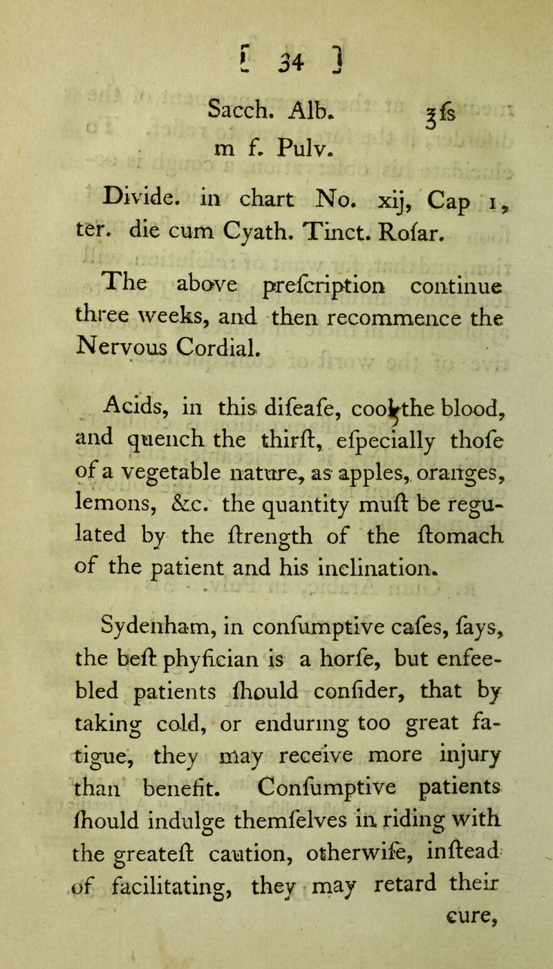 Sacch. Alb* m f. Pulv. 3fs Divide, in chart No. xij, Cap i, ter. die cum Cyath. Tinct. Rofar. The above prefcription continue three weeks, and then recommence the Nervous Cordial. Acids, in this difeafe, cool^the blood, and quench the third:, efpecially thofe of a vegetable nature, as apples,, oranges, lemons, &.c. the quantity mud: be regu- lated by the flrength of the flomach of the patient and his inclination* Sydenham, in confumptive cafes, fays, the bed: phyfician is a horfe, but enfee- bled patients diould confider, that by taking cold, or enduring too great fa- tigue, they may receive more injury than benefit. Confumptive patients fhould indulge themfelves in riding with the greateft caution, otherwife, inftead of facilitating, they may retard their cure,