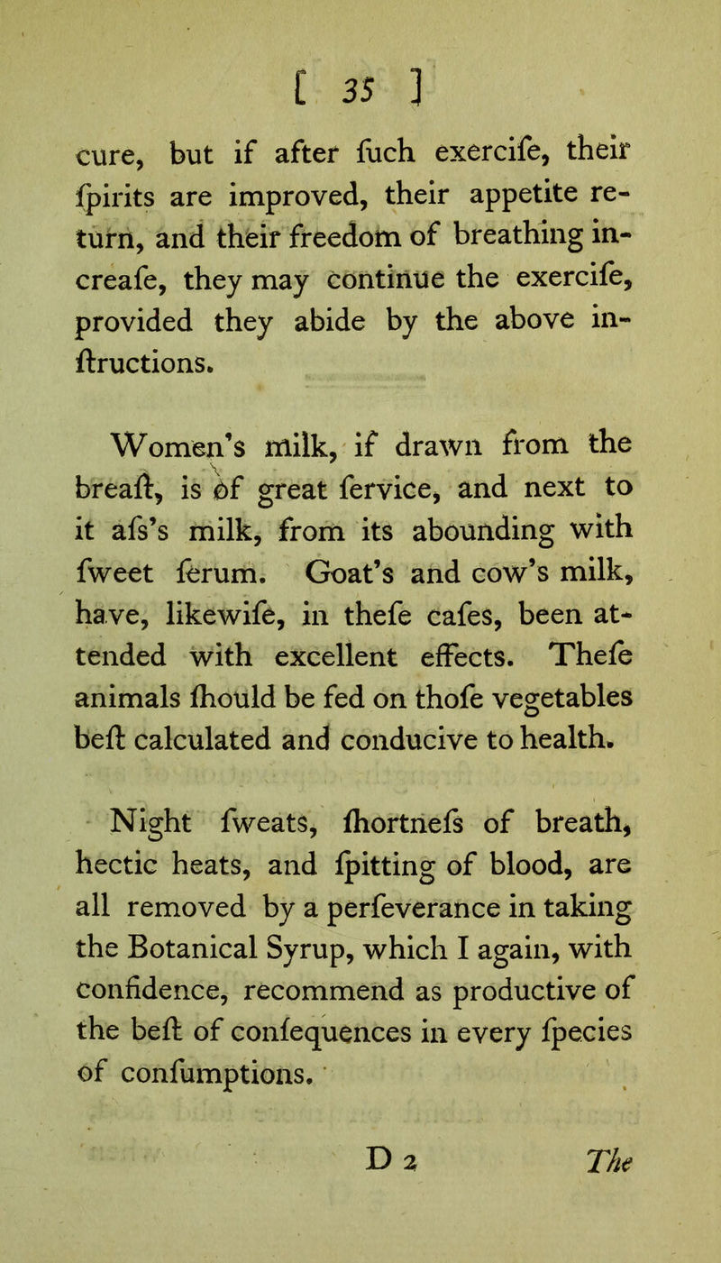 cure, but if after fuch exercife, their fpirits are improved, their appetite re- turn, and their freedom of breathing in- creafe, they may continue the exercife, provided they abide by the above in- ftructions. Women’s milk, if drawn from the breaft, is bf great fervice, and next to it afs’s milk, from its abounding with fweet ferum. Goat’s and cow’s milk, have, likewife, in thefe cafes, been at- tended with excellent effects. Thele animals Ihould be fed on thofe vegetables beft calculated and conducive to health. Night fweats, fhortnefs of breath, hectic heats, and Ipitting of blood, are all removed by a perfeverance in taking the Botanical Syrup, which I again, with confidence, recommend as productive of the beft of confequences in every Ipecies of confumptions. Da The