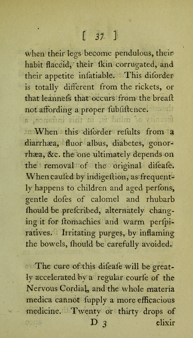 when their legs become pendulous, their habit flaccid, their fkin corrugated, and their appetite infatiable. This diforder is totally different from the rickets, or that leannefs that occurs from the bread: not affording a proper fubfiftence. When this diforder refults from a diarrhaea, fluor albus, diabetes, gonor- rhea, &c. the one ultimately depends on the removal of the original difeafe. When caufed by indigeftion, as frequent- ly happens to children and aged perfons, gentle dofes of calomel and rhubarb fhould be prefcribed, alternately chang- ing it for ftomachies and warm perfpi- ratives. Irritating purges, by inflaming the bowels, fhould be carefully avoided. The cure of this difeafe will be great- ly accelerated by a regular courfe of the Nervous Cordial, and the whole materia medica cannot fupply a more efficacious medicine. Twenty or thirty drops of D 3 elixir