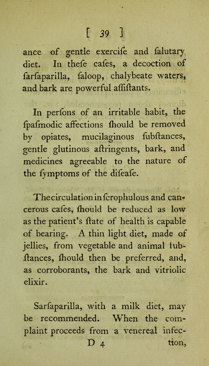 ance of gentle exercife and falutary diet. In thefe cafes, a decoction of farfaparilla, faloop, chalybeate waters, and bark are powerful affiftants. In perfons of an irritable habit, the fpafmodic affections fhould be removed by opiates, mucilaginous fubftances, gentle glutinous aftringents, bark, and medicines agreeable to the nature of the fymptoms of the difeafe. The circulation in fcrophulous and can* cerous cafes, fhould be reduced as low as the patient’s ftate of health is capable of bearing. A thin light diet, made of jellies, from vegetable and animal lub- Hances, fhould then be preferred, and, as corroborants, the bark and vitriolic elixir. Sarfaparilla, with a milk diet, may be recommended. When the com- plaint proceeds from a venereal infec- D 4 tton,
