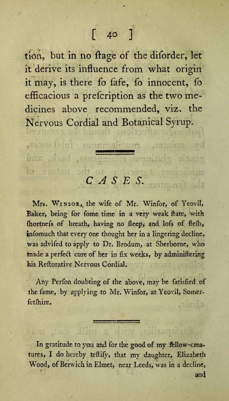 tion, but in no ftage of the diforder, let it derive its influence from what origin it may, is there fo fafe, fo innocent, fo efficacious a prefcription as the two me- dicines above recommended, viz. the Nervous Cordial and Botanical Syrup. CASES. Mrs. Winsor,4 the wife of Mr. Winfor, of Yeovil, Baker, being for fome time in a very weak ftate, with (hortnefs of breath, having no fleep, and lofs of flefh, infomuch that every one thought her in a lingering decline, was advifed to apply to Dr. Brodum, at Sherborne, who made a perfect cure of her in fix weeks, by adminiftering his Reftorative Nervous Cordial. Any Perfon doubting of the above, may be fatisfied of the fame, by applying to Mr. Winfor, at Yeovil, Somer- fetfhire. In gratitude to you and for the good of my fellow-crea- tures, I do hereby teftify, that my daughter, Elizabeth Wood, of Berwich in Elmet, near Leeds, was in a decline, an4