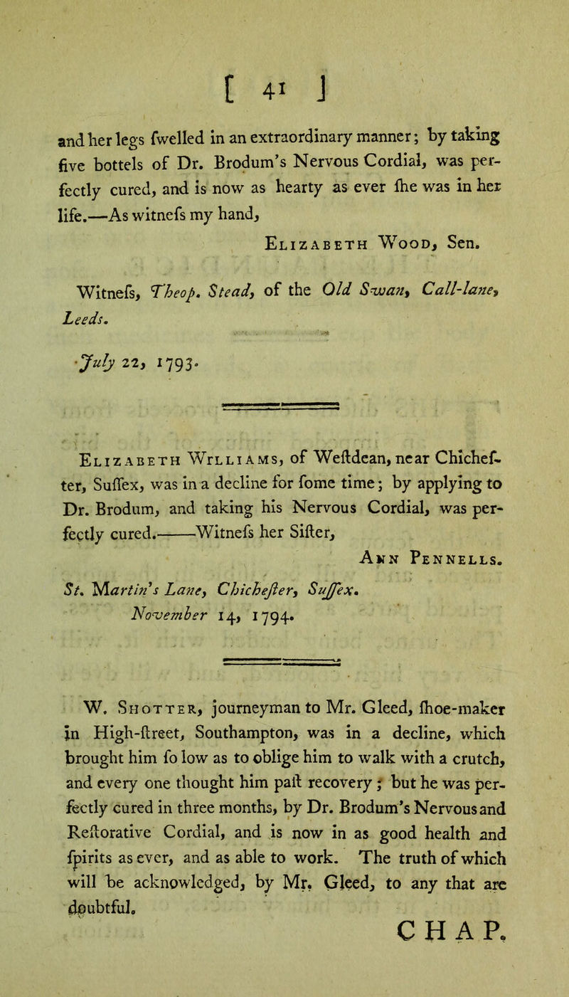 and lier legs fwelled in an extraordinary manner; by taking five bottels of Dr. Brodum’s Nervous Cordial, was per- fectly cured, and is now as hearty as ever fhe was in her life.—As witnefs my hand, Elizabeth Wood, Sen. Witnefs, Theop. Stead, of the Old Swan, Call-lane, Leeds. ’July 22, 1793. Elizabeth WVlliams, of Weftdean, near Chichef- ter, Sufiex, was in a decline for fome time; by applying to Dr. Brodum, and taking his Nervous Cordial, was per- fectly cured. Witnefs her Sifter, Ann Pennells. St, Nlartin’s Lane, Chichefter, Sujfex• November 14, 1794. W. Shotter, journeyman to Mr. Gleed, Ihoe-maker jin High-ftreet, Southampton, was in a decline, which brought him fo low as to oblige him to walk with a crutch, and every one thought him paft recovery; but he was per- fectly cured in three months, by Dr. Brodum’s Nervous and Reftorative Cordial, and is now in as good health and fpirits as ever, and as able to work. The truth of which will be acknowledged, by Mr, Gleed, to any that are doubtful. CHAP.
