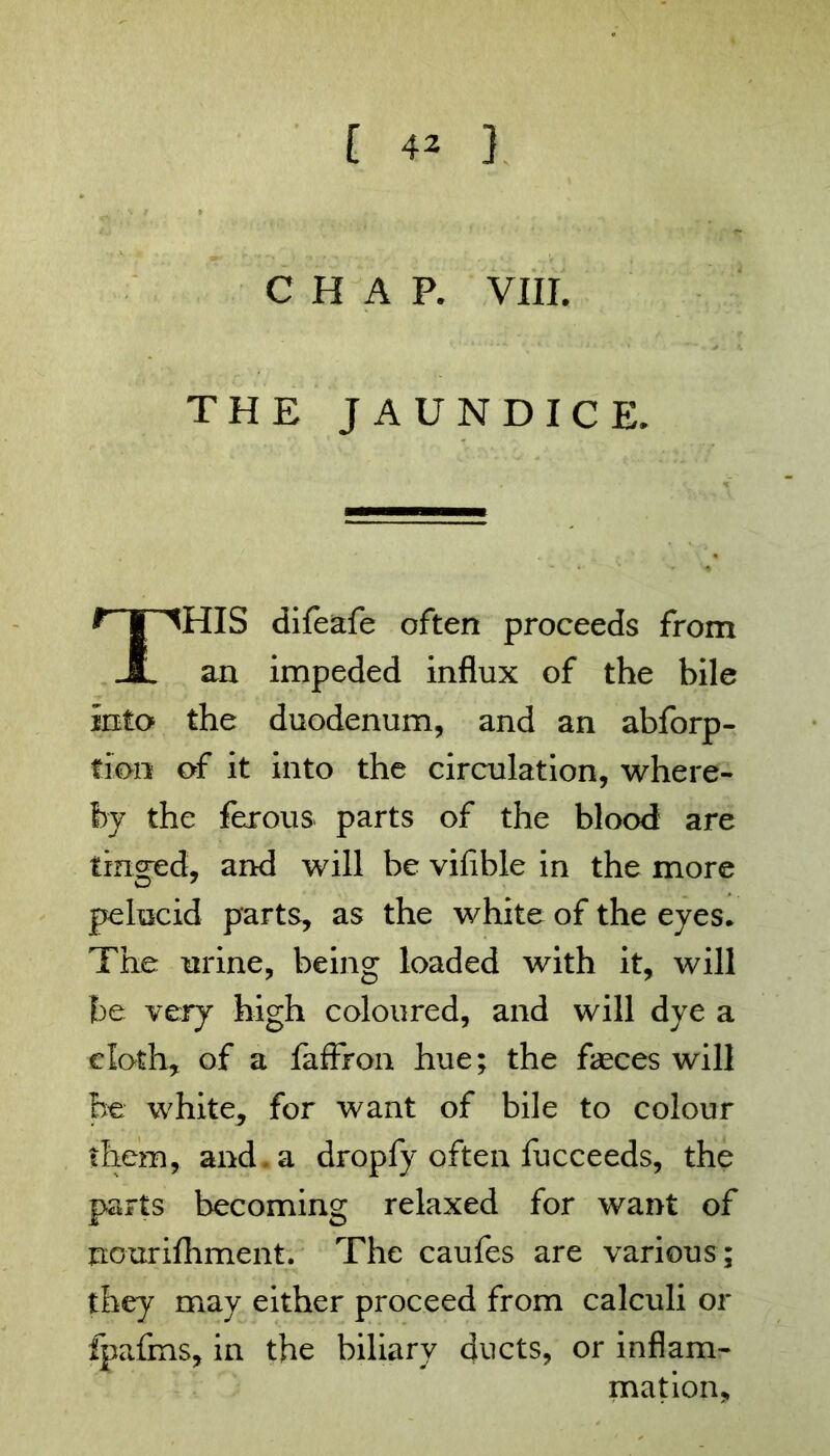 CHAP. VIII. THE JAUNDICE. HIS difeafe often proceeds from an impeded influx of the bile into the duodenum, and an abforp- tmn of it into the circulation, where- by the fexous parts of the blood are tinned, and will be vifible in the more pelucid parts, as the white of the eyes. The urine, being loaded with it, will be very high coloured, and will dye a cloth, of a faflron hue; the fasces will he white, for want of bile to colour them, and . a dropfy often fucceeds, the parts becoming relaxed for want of nourilhment. The caufes are various; they may either proceed from calculi or fpafms, in the biliary ducts, or inflam- mation.