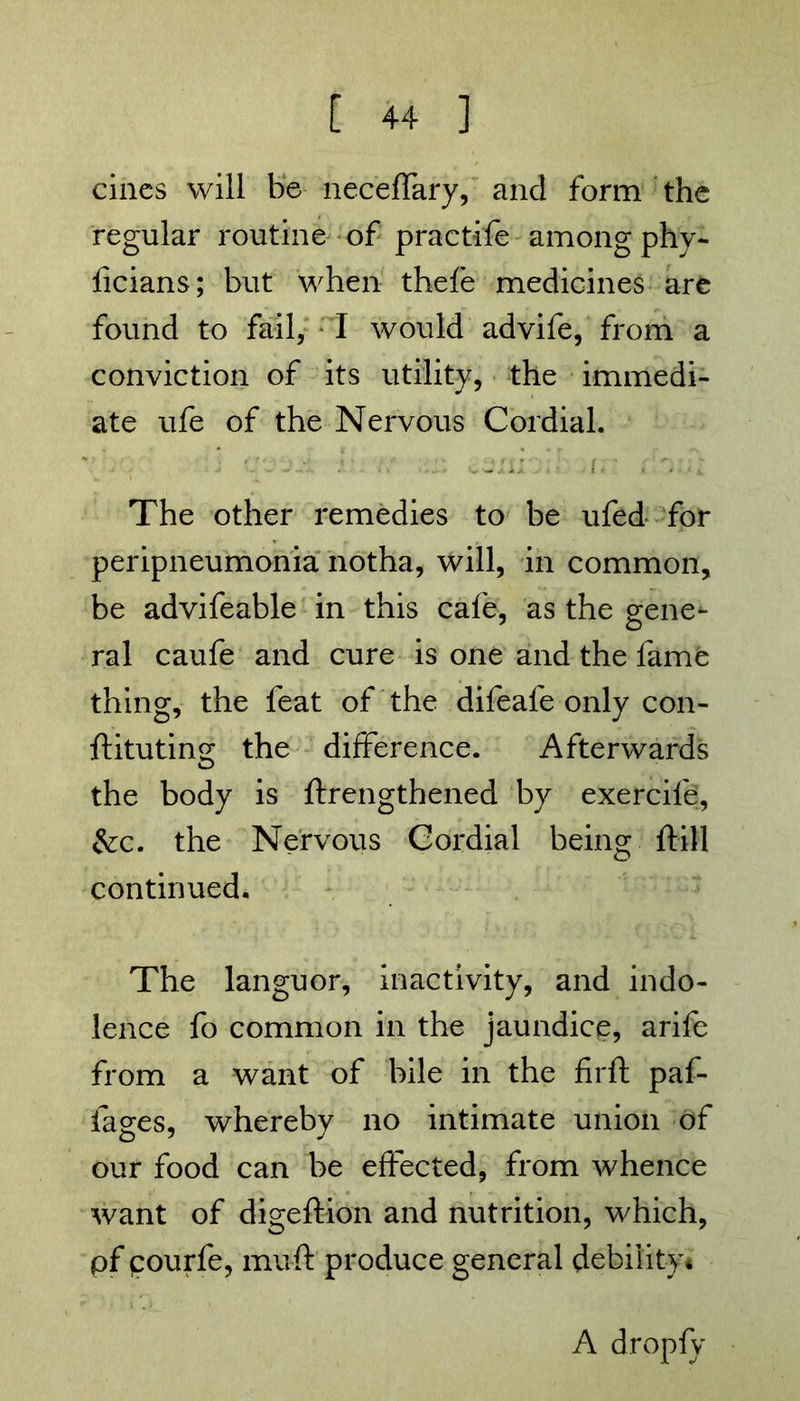 cines will be neceffary, and form the regular routine of practife among phy- ficians; but when thefe medicines are found to fail, I would advife, from a conviction of its utility, the immedi- ate ufe of the Nervous Cordial. The other remedies to be ufed for peripneumonia notha, will, in common, be advifeable in this cafe, as the gene- ral caufe and cure is one and the fame thing, the feat of the difeafe only con- ftituting the difference. Afterwards the body is ftrengthened by exercife, &c. the Nervous Cordial being {till continued. The languor, inactivity, and indo- lence fo common in the jaundice, arife from a want of bile in the firft paf- fages, whereby no intimate union of our food can be effected, from whence want of digeftion and nutrition, which, pf courfe, muft produce general debility* A dropfy