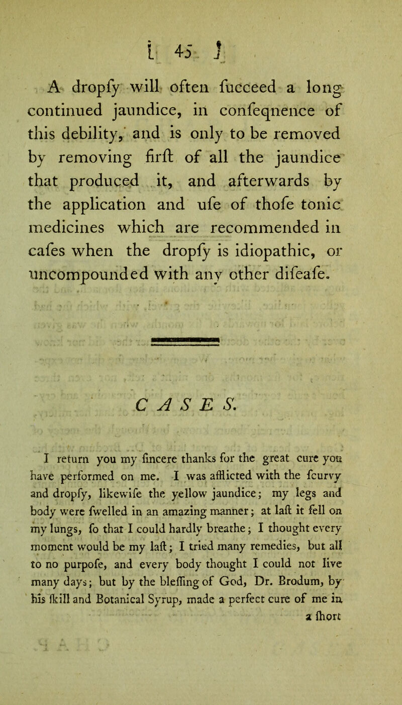 A dropfy will often fucceed a long continued jaundice, in confeqnence of this debility, and is only to be removed by removing firft of all the jaundice that produced it, and afterwards by the application and ufe of thofe tonic medicines which are recommended in cafes when the dropfy is idiopathic, or uncompounded with any other difeafe. CASES. I return you my fincere thanks for the great cure you have performed on me. I was afflicted with the fcurvy and dropfy, likewife the yellow jaundice; my legs and body were fwelled in an amazing manner; at laft it fell on my lungs, fo that I could hardly breathe; I thought every moment would be my laft; I tried many remedies, but all to no purpofe, and every body thought I could not live many days; but by the blefiingof God, Dr. Brodum, by his (kill and Botanical Syrup, made a perfect cure of me in a ihort