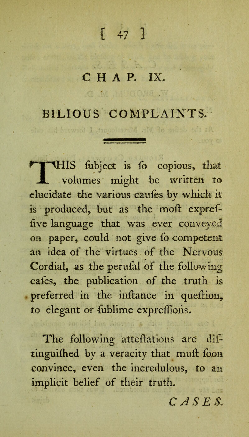 CHAP. IX. BILIOUS COMPLAINTS. HIS fubject is fo copious, that volumes might be written to elucidate the various caufes by which it is produced, but as the moll expref- live language that was ever conveyed on paper, could not give fo competent an idea of the virtues of the Nervous Cordial, as the perufal of the following cafes, the publication of the truth is . preferred in the inftance in queflion, to elegant or fublime expreilions. The following atteftations are dif- tinguiflied by a veracity that mull foon convince, even the incredulous, to an implicit belief of their truth. CASES: