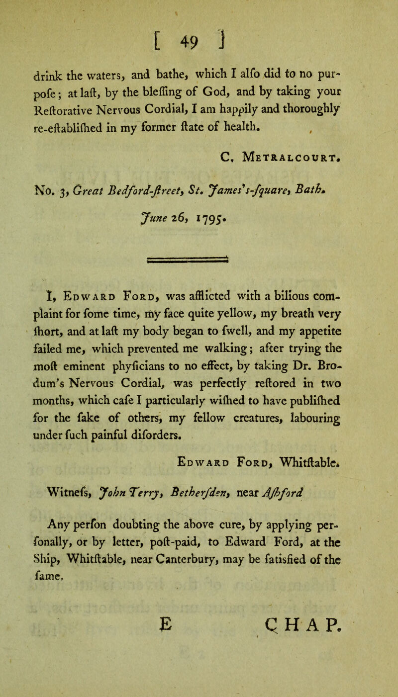 drink the waters, and bathe, which I alfo did to no pur- pofe; atlaft, by the blefling of God, and by taking your Reftorative Nervous Cordial, I am happily and thoroughly re-eft ablifhed in my former ftate of health. C, Metralcourt. No. 3, Great Bedford-Jlreet, St. James's-Jquarey Bath, June 26, 1795. I, Edward Ford, was afflicted with a bilious com- plaint for fome time, my face quite yellow, my breath very ihort, and at laft my body began to fwell, and my appetite failed me, which prevented me walking; after trying the moft eminent phyficians to no effect, by taking Dr. Bro- dum’s Nervous Cordial, was perfectly reftored in two months, which cafe I particularly wifhed to have publifhed for the fake of others, my fellow creatures, labouring under fuch painful diforders. Edward Ford, Whitftable. Witnefs, John T?rry, BetherJden, near AJhford Any perfon doubting the above cure, by applying per- Tonally, or by letter, poft-paid, to Edward Ford, at the Ship, Whitftable, near Canterbury, may be fatisfied of the fame, E QHAP,