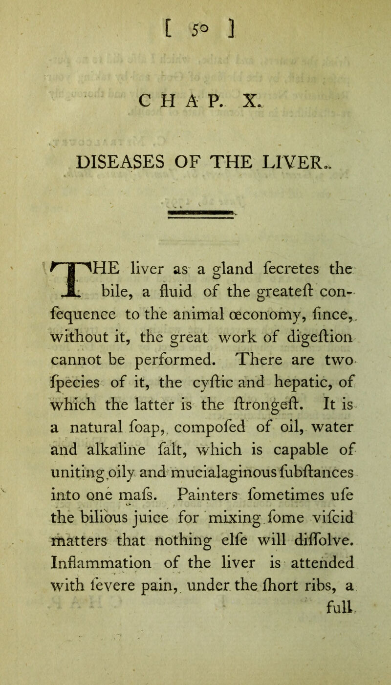 CHAP. X. DISEASES OF THE LIVER.. THE liver as a gland fecretes the bile, a fluid of the greateft con- fequenee to the animal oeconomy, fince, without it, the great work of digeftion cannot be performed. There are two Ipecies of it, the cyftic and hepatic, of which the latter is the ftrongeft. It is a natural foap, compofed of oil, water and alkaline fait, which is capable of uniting oily and mueialaginous fubftances into one mafs. Painters fometimes ufe the bilious juice for mixing fome vifcid matters that nothing elfe will dilfolve. Inflammation of the liver is attended with fevere pain, under the fhort ribs, a full