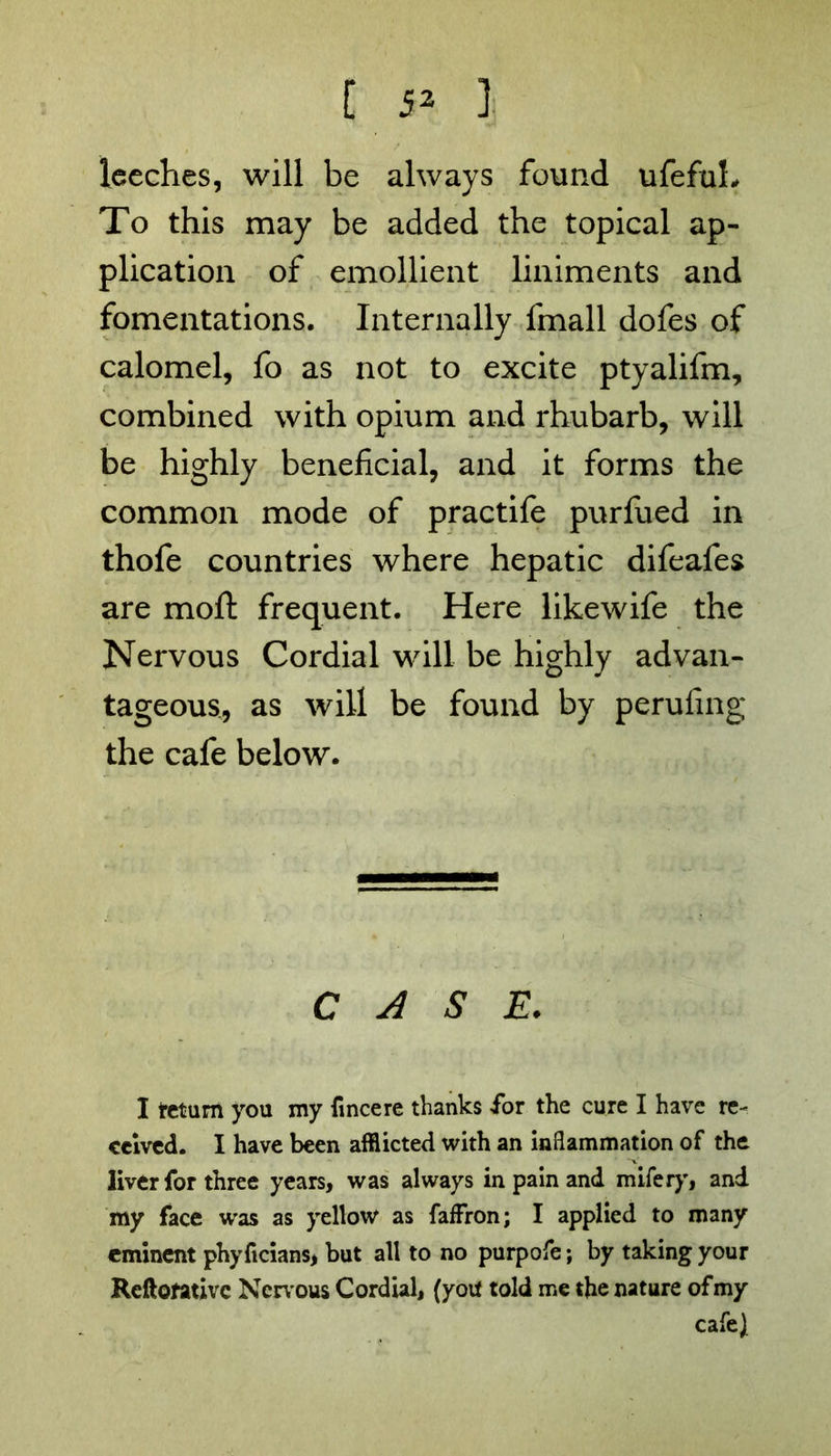[ 5» ] leeches, will be always found ufefuL To this may be added the topical ap- plication of emollient liniments and fomentations. Internally fmall dofes of calomel, fo as not to excite ptyalifm, combined with opium and rhubarb, will be highly beneficial, and it forms the common mode of practife purfued in thofe countries where hepatic difeafes are moft frequent. Here likewife the Nervous Cordial will be highly advan- tageous, as will be found by perufing the cafe below. CASE. I tetum you my fincere thanks for the cure I have re- ceived. I have been afflicted with an inflammation of the liver for three years, was always in pain and mifery, and my face was as yellow as faffron; I applied to many eminent phyficians, but all to no purpofe; by taking your Reftofativc Nervous Cordial, (you told me the nature ofmy cafe)