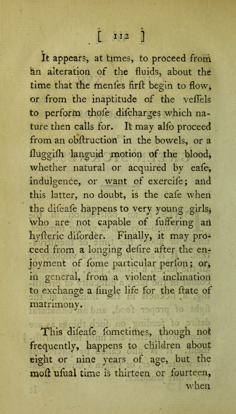 fy It appears, at times, to proceed from kn alteration of the fluids, about the time that the menfes firft begin to flow, or from the inaptitude of the veflels to perform thofe difcharges which na- ture then calls for. It may alfo proceed from an obftruction in the bowels, or a fluggifh languid motion of the blood, whether natural or acquired by eafe, indulgence, or want of exercife; and this latter, no doubt, is the cafe when the difeafe happens to very young girls, who are; not capable of fuffering ail hyfteric diforder. Finally, it may pro- ceed from a longing defire after the en- joyment of fome particular perfon; or, in general, from a violent inclination to exchange a fingle life for the ftate of o o matrimony. This difeafe fometimes, though not frequently, happens to children about eight or nine years of age, but the mol} ulucil time is thirteen or fourteen, when