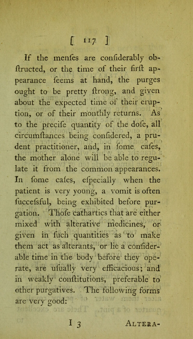 If the menfes are confiderably ob» feructed, or the time of their firft ap- pearance feems at hand, the purges ought to be pretty ftrong, and given about the expected time of their erup- tion, or of their monthly returns. As to the precife quantity of the dofe, all circumftances being confidered, a pru- dent practitioner, and, in feme cafes, the mother alone will be able to regu- late it from the common appearances. In feme cafes, efpecially when the patient is very young, a vomit is often fuccefsful, being exhibited before pur- gation. Thofe cathartics that are either mixed with alterative medicines, or given in fuch quantities as to make them act as alterants, or lie a confider- able time in the body before they ope- rate, are ufeally very efficacious; and in weakly conftitutions, preferable to other purgatives. The following forms are very good: 1 3 Altera-