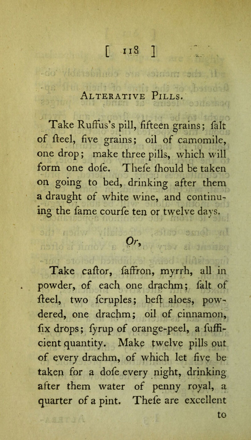 Alterative Pills. Take RufFus’s pill, fifteen grains; fait of Reel, five grains; oil of camomile, one drop; make three pills, which will form one dofe. Thefe Ihould be taken on going to bed, drinking after them a draught of white wine, and continu- ing the fame courfe ten or twelve days. Or, Take caftor, faffron, myrrh, all in powder, of each one drachm; fait of fteel, two fcruples; beft aloes, pow- dered, one drachm; oil of cinnamon, fix drops; fyrup of orange-peel, a fuffi- cient quantity. Make twelve pills out of every drachm, of which let five be taken for a dofe every night, drinking- after them water of penny royal, a quarter of a pint. Thefe are excellent to