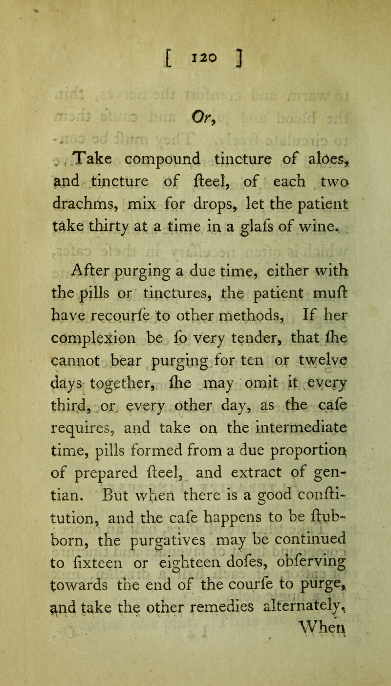 Or, Take compound tincture of aloes, and tincture of fteel, of each two drachms, mix for drops, let the patient t&ke thirty at a time in a glafs of wine. After purging a due time, either with the pills or tinctures, the patient muft have recourle to other methods, If her complexion be fo very tender, that the cannot bear purging for ten or twelve days together, the may omit it every third, or every other day, as the cafe requires, and take on the intermediate time, pills formed from a due proportion of prepared fteel, and extract of gen- tian. But when there is a good confti- tution, and the cafe happens to be ftub- born, the purgatives may be continued to fixteen or eighteen dofes, obferving towards the end of the courfe to purge, and take the other remedies alternately^ When