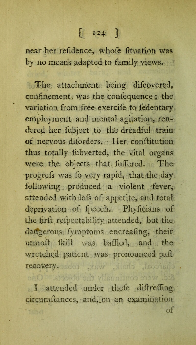 [ ] near her refidence, w-hofe fituation was by no means adapted to family views. The attachment being difcovered, confinement. was the confequence ; the variation from free exercife to fedentary employment and mental agitation, ren- dered her fubjeet to the dreadful train of nervous diforders. Her conftitution thus totally fubverted, the vital organs were the objects that fuffered. The progrefs was fq very rapid, that the day following produced a violent fever, attended with lofs of appetite, and total deprivation of fpeech. Phyficians of the firft relpectabiUty attended, but the darfjgerous fymptoms encreafing, their utmoft (kill was baffled, and the wretched patient was pronounced pail recovery. I attended under thefe diftrefling circumstances, and^on an examination of