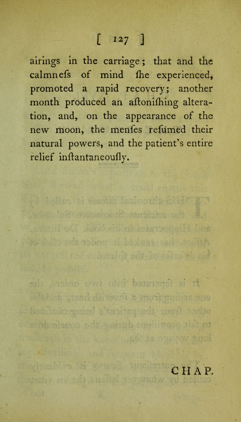 airings in the carriage; that and the calmnefs of mind fhe experienced* promoted a rapid recovery; another month produced an aftonifhing altera- tion, and, on the appearance of the new moon, the menfes refumed their natural powers, and the patient’s entire relief inftantaneoufly. CHAR