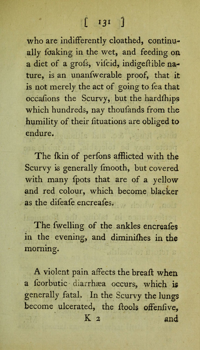 who are indifferently cloathed, continu- ally foaking in the wet, and feeding on a diet of a grofs, vifcid, indigeftible na- ture, is an unanfwerable proof, that it is not merely the act of going to fea that occaiions the Scurvy, but the hardfhips which hundreds, nay thoufands from the humility of their fituations are obliged to endure. The fkin of perfons afflicted with the Scurvy is generally fmooth, but covered with many Ipots that are of a yellow and red colour, which become blacker as the difeafe encreafes. The fwelling of the ankles encreafes in the evening, and diminiflies in the morning. A violent pain affects the breaft when a fcorbutic diarrhaea occurs, which is generally fatal. In the Scurvy the lungs become ulcerated, the ftools offenfive, K 2 and