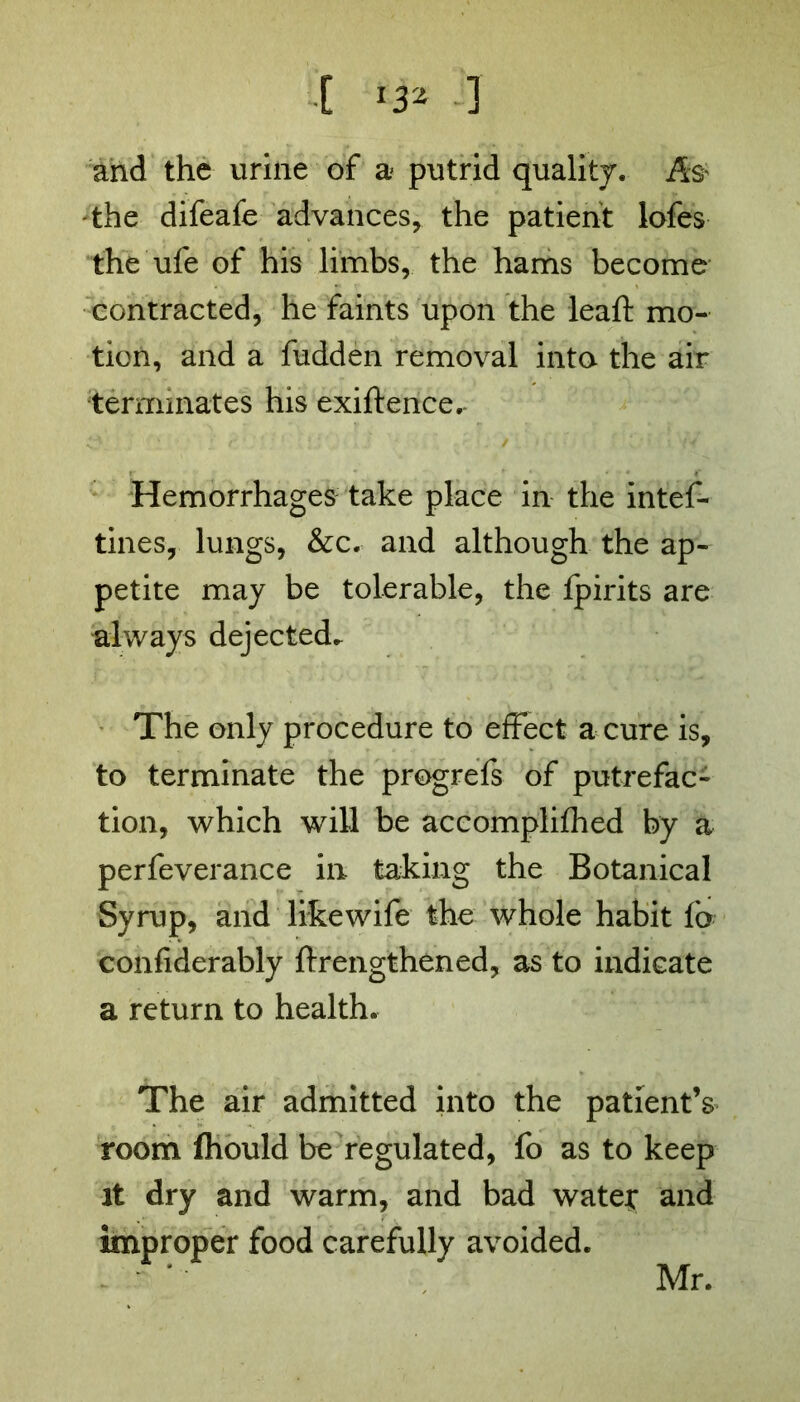 and the urine of a putrid quality, jfe the difeafe advances, the patient lofes the ufe of his limbs, the hams become contracted, he faints upon the leaft mo- tion, and a hidden removal into the air ‘terminates his exigence. Hemorrhages take place in the intef- tines, lungs, &c. and although the ap- petite may be tolerable, the Ipirits are always dejected. The only procedure to effect a cure is, to terminate the progrefs of putrefac- tion, which will be accomplifhed by a perfeverance in taking the Botanical Syrup, and likewife the whole habit fa confiderably ftrengthened, as to indicate a return to health. The air admitted into the patient’s room fhould be regulated, fo as to keep it dry and warm, and bad water and improper food carefully avoided. Mr.