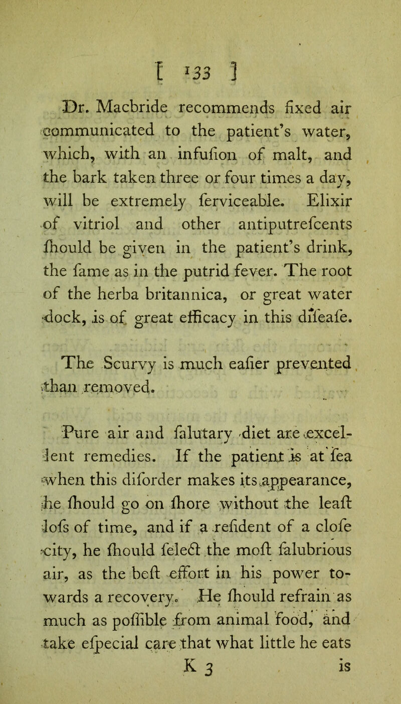 Dr. Macbride recommends fixed air communicated to the patient’s water, which, with an infufion of malt, and the bark taken three or four times a day, will be extremely ferviceable. Elixir of vitriol and other antiputrefcents fhould be given in the patient’s drink, the fame as in the putrid fever. The root of the herba britannica, or great water dock, is of great efficacy in this difeafe. The Scurvy is much eafier prevented than removed. Pure air and falutary diet are‘excel- lent remedies. If the patient Is at fea when this diforder makes its,appearance, fie ffiould go on fhore without the leaft lofs of time, and if a refident of a clofe city, he fhould feleft the mo ft falubrious air, as the beft effort in his power to- wards a recovery/ He fhould refrain as much as poffihle from animal food, and take efpecial care that what little he eats K 3 is