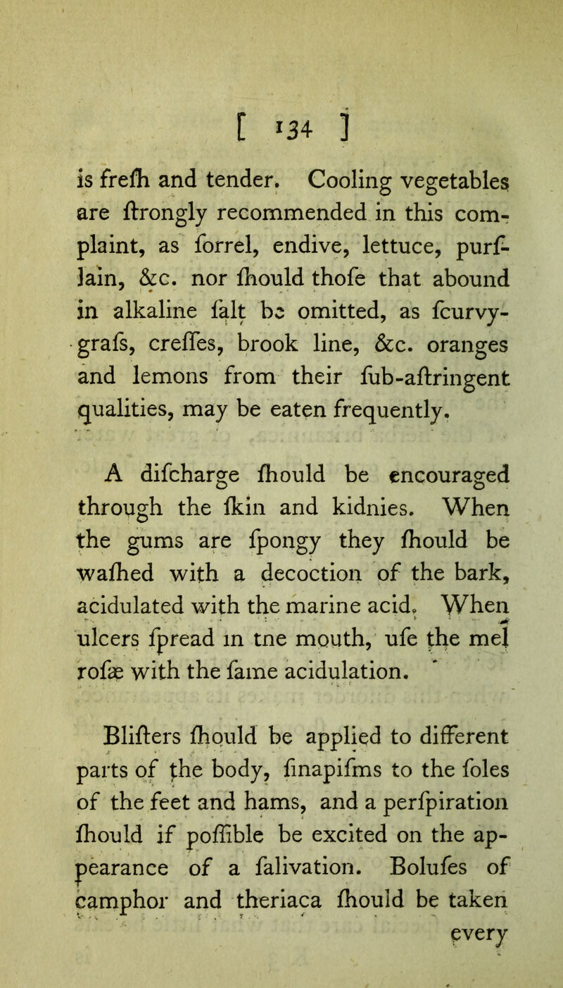 [ *34 ] is frefh and tender. Cooling vegetables are ftrongly recommended in this com- plaint, as forrel, endive, lettuce, purf- lain, &c. nor fhould thofe that abound in alkaline fait be omitted, as feurvy- grafs, creffes, brook line, &c. oranges and lemons from their fub-aftringent qualities, may be eaten frequently. A difeharge fhould be encouraged through the fkin and kidnies. When the gums are fpongy they fhould be wafhed with a decoction of the bark, acidulated with the marine acid. When ulcers fpread in tne mouth, ufe the me! rofas with the fame acidulation. Blifters fhould be applied to different parts of jhe body, finapifms to the foies of the feet and hams, and a perfpiration fhould if poffible be excited on the ap- pearance of a falivation. Bolufes of camphor and theriaca fhould be taken every