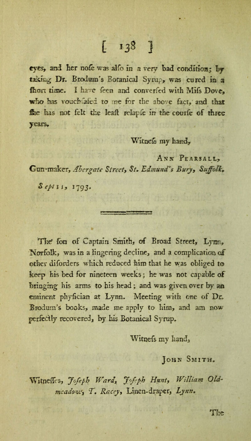 [ ,3» ] eyes, and her nofe was alfo in a very bad condition; by taking Dr. Brodam's Botanical Syrup, was cured in 3 Sian time. I have feen and converfed with MIfs Dove, who has vouchsafed to me for the above fact, and that ike has not felt the leafl relapie in the courfe of three years. Witness my hand, Anx Pearsall, Gun-maker, Ahergate Street, St. Edmund’s Bury, Suffolk S eft 11, 1793. The’ Ion of Captain Smith, of Broad Street, Lynn, Norfolk, was in a lingering decline, and a complication of other diforders which reduced him that he was obliged to keep his bed for nineteen weeks; he was not capable of bringing his arms to his head; and was given over by an eminent phylician at Lynn. Meeting with one of Dr. Bsodum’s books, made me apply to him, and am now perfectly recovered, by his Botanical Syrup. Witnefs my hand, John Smith. Wltnefles, yofeph Ward, J''/eph Hunt, William Old- meadow, T, Racey, Linen-draper, Lynn. The