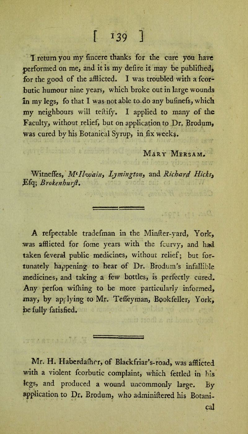 [ *39 1 1 return you my fincere thanks for the cure you have performed on me, and it is my defire it may be publifhed, for the good of the afflicted. I was troubled with a fcor- butic humour nine years, which broke out in large wounds in my legs, fo that I was not able to do any bufmefs, which my neighbours will teftify. I applied to many of the Faculty, without relief, but on application to Dr. Brodum, was cured by his Botanical Syrup, in fix weeks. Mary Mersam. Witneffes, MiIl(w‘ainy Lymingtony and Richard Hicks$ ,Efq; Brokenhurji. A refpectable tradefman in the Minfter-yard, York, was afflicted for fome years with the fcurvy, and had taken feveral public medicines, without relief; but for- tunately happening to hear of Dr. Brodum’s infallible medicines, and taking a few bottles, is perfectly cured. Any perfon wilhing to be more particularly informed, may, by applying to Mr. Teffeyman, Bpokfeller, York, be fully fatisfied. Mr. H. Haberdafhcr, of Blackfriar’s-road, was afflicted with a violent fcorbutic complaint, which fettled in his legs, and produced a wound uncommonly large. By application to Dr, Brodum* who adminiftered his Botani- cal