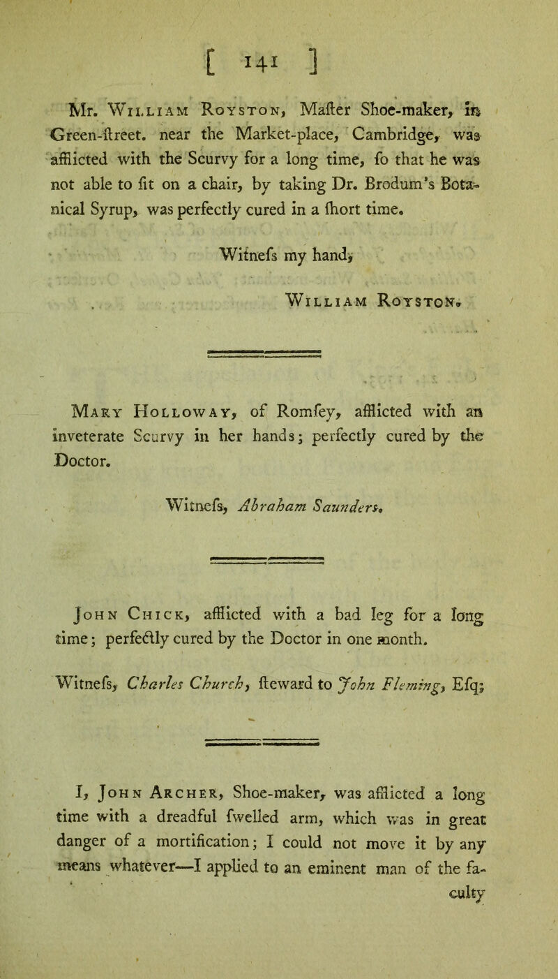 Mr. William Roys ton, Matter Shoe-maker, m Green-ftreet. near the Market-place, Cambridge, was afflicted with the Scurvy for a long time, fo that he was not able to fit on a chair, by taking Dr. Brodum’s Bota- nical Syrup, was perfectly cured in a ffiort time. Witnefs my hand, William Royston* Mary Holloway, of Romfey, afflicted with an inveterate Scurvy in her hands; perfectly cured by the Doctor. Witnefs, Abraham Saunders, John Chick, afflicted with a bad leg fora long time; perfe&ly cured by the Doctor in one month. Witnefs, Charles Church, fteward to John Flemings Efq; I, John Archer, Shoe-maker, was afflicted a long time with a dreadful fwelled arm, which was in great danger of a mortification; I could not move it by any means whatever—I applied to an eminent man of the fa- culty