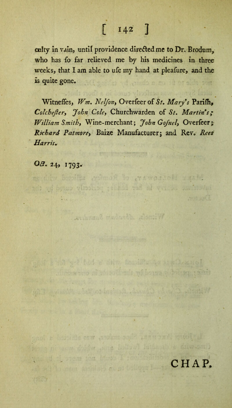 culty in vain, until providence dire&edme to Dr. Brodum, who has fo far relieved me by his medicines in three weeks, that I am able to ufe my hand at pleafure, and the is quite gone. Witnefles, Wm. Nelfony Overfeer of St. Marys Parifh, Colchefiery John Cole, Churchwarden of St. Martin s; William Smithy Wine-merchant; John GoJnel, Overfeer; Richard Patmore, Baize Manufacturer; and Rev. Rees Harris. 03. 24, 1793. CHAP.