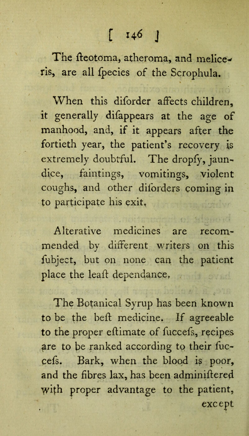 C ^ j The fteotoma, atheroma, and melice^ ris, are all fpecies of the Scrophula. When this diforder affects children, it generally difappears at the age of manhood, and, if it appears after the fortieth year, the patient’s recovery is extremely doubtful. The dropfy, jaum dice, fainting?, vomitings, violent coughs, and other diforders coming in to participate his exit. Alterative medicines are recom- mended by different writers on this fubject, but on none can the patient place the leaft dependance. The Botanical Syrup has been known to be the bed: medicine. If agreeable O to the proper eftimate of fuccefs, recipes are to be ranked according to their fuc- cefs. Bark, when the blood is poor, and the fibres lax, has been adminiftered with proper advantage to the patient, except