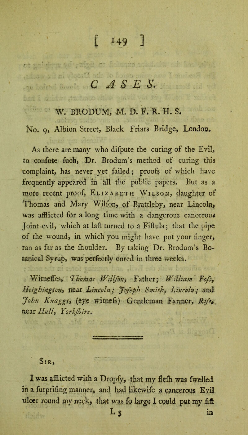 [ *49 ] C A S E S. W. BRODUM, M. D* F. R. H. S. Kfo. 9, Albion Street, Black Friars Bridge, London, As there are many who difpute the curing of the Evil, to confute fuch, Dr. Brodum’s method of curing this complaint, has never yet failed; proofs of which have frequently appeared in all the public papers. But as a more recent proof, Elizabeth Wilson, daughter of Thomas and Mary Wilfon, of Brattleby, near Lincoln, was afflicted for a long time with a dangerous cancerous Joint-evil, which at laft turned to a Fiftula; that the pipe of the wound, in which you might have put your finger, ran as far as the fhoulder. By taking Dr. Brodum’s Bo- tanical Syrup, was perfectly cured in three weeks. WitnefTes, Thomas Willfon, Father; William Fofs, Heighington, near Lincoln; Jofeph Smith, Lincoln; and John KnaggSj (eye witnefs) Gentleman Farmer, Rife*. near Hull, Tork/hire. Sir, I was afflicted with a Dropfy, that my flefh was fwelled in a furprifing manner, and had likewife a cancerous Evil ulcer round my neck* that was fo large I could put my fill