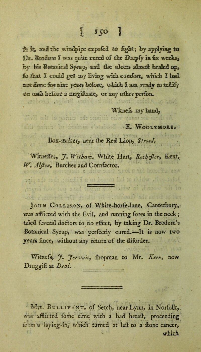 amcl the windpipe «xpolc3. to light; hy applying to Dfc. Bmihm S was quite ccicd of the Dropfy m €x weeks, by his Botanical Syrup, and ike silvers almoH healed up, io that I could get my living wills eomfori:, which I had not dene lor sine yeses before, which I am ready to fie&ify ©ra oath belbze a msgiflrate® or my other pet fen. «— ' * t - .... ; .0/1 Wknefe ray hand, E« Wooltmore# Box-maker, near the Red lion, SirvsJ. Wltaelles, y. Witlbam. White Harr, Rochejler, Kent, W. Alfion, B&tcher and Comfactor. John Coll is on, of Wbite-horfe-iane, Canterbury, was afflicted with the Evil, and running fores in the neck; tried feveral doftors to no eflect, by taking Dr. Brodum’s Botanical Syrup, was perfectly cured.—It is now two years fmee, without any return of the diforder. Witnefa, J. y^rvais, fhopman to Mr. Keen, now Dniggift at Deal. Mrs. Bullivant, of Setch, near Lynn, in Norfolk, was afflicted fome time with a bad breaft, proceeding h<m a laying-in, which turned at laft to a Hone-cancer, which