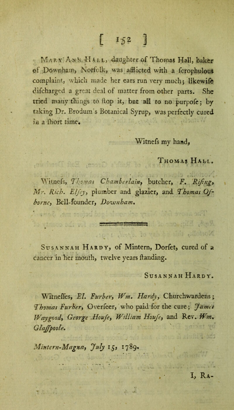 Ma r y' A-n N tH A lty daughter of Thomas Hall, baker ©f Downham, Norfolk, was afflicted with a fcrophulous complaint, which made her ears run very much; likewife difcharged a great deal of matter from other parts. She tried many things to flop it, but all to no purpofe; by taking Dr. Brodum’s Botanical Syrup, was perfectly cured in a ihort time, Witnefs my hand, Thomas Hall, Witnefs, Thomas Chamberlainy butcher, F. Rifingy Mr. Rich. Elfejy plumber and glazier, and Thomas Of- barney Bell-founder, Do<wnham. Susannah Hardy, of Mintern, Dorfet, cured of a cancer in her mouth, twelve years Handing. Susannah Hardy. \ Witneffes, FI. Furberf Wm. Hardy, Churchwardens; Thomas Furbery Overfeer, who paid for the cure; James Way goody George .Houfey William Houfey and Rev. Wm, Glaffpoole, Mintern-Magna, July 15, 1789. I, Ra-