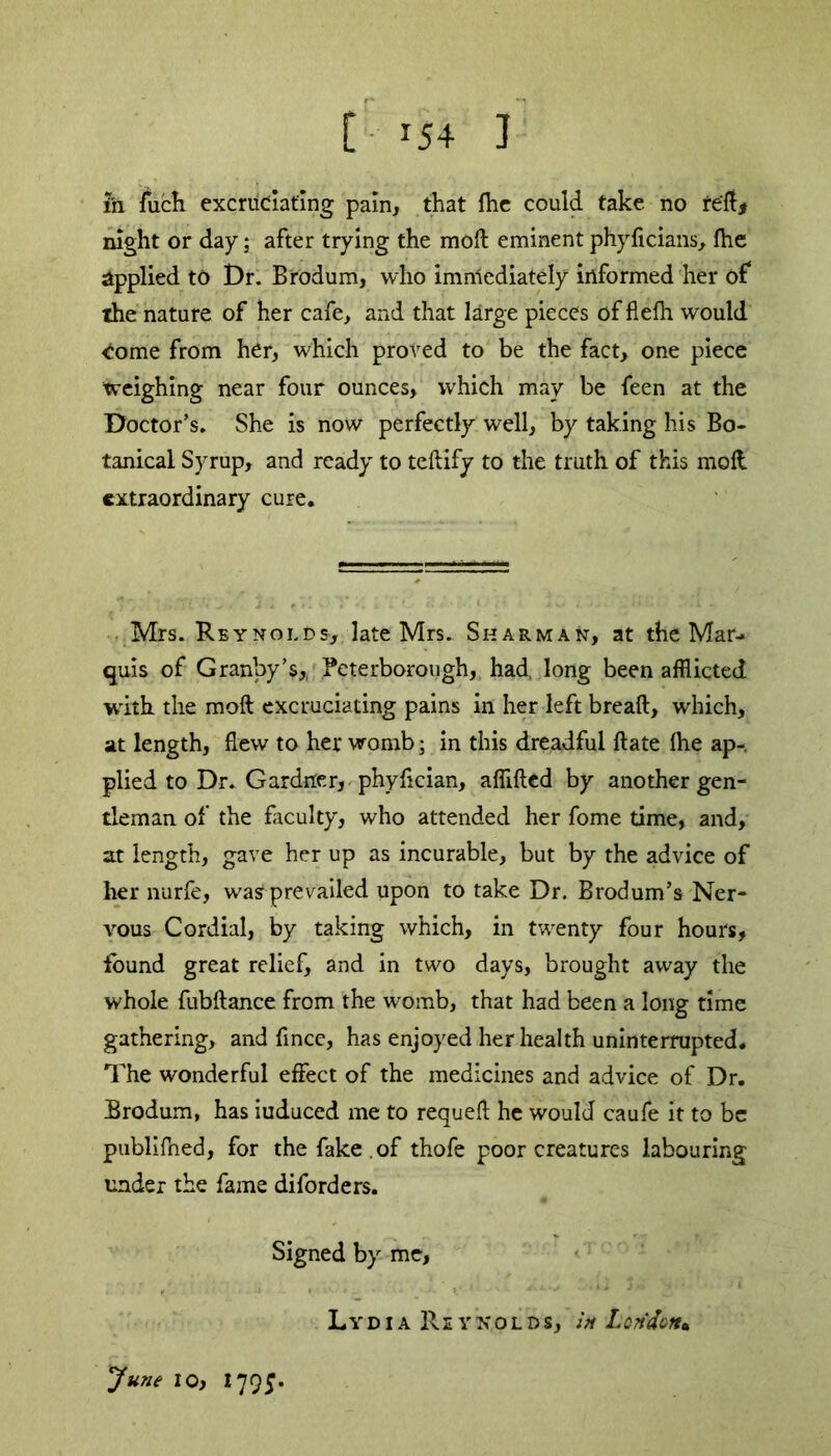 [ *54 ] in fuch excruciating pain, that {he could take no reft* night or day; after trying the raoft eminent phyficians, (he applied to Dr. Brodum, who immediately informed her of the nature of her cafe, and that large pieces of flefh would Come from her, which proved to be the fact, one piece weighing near four ounces, which may be feen at the Doctor’s. She is now perfectly well, by taking his Bo- tanical Syrup, and ready to teftify to the truth of this moft extraordinary cure. Mrs. Reynolds, late Mrs. Sharman, at the Mar- quis of Granby’s,, Peterborough, had, long been afflicted with the moft excruciating pains in her left breaft, which, at length, flew to her womb; in this dreadful ftate Ihe ap- plied to Dr. Gardner, phyflcian, affifted by another gen- tleman of the faculty, who attended her fome time, and, at length, gave her up as incurable, but by the advice of her nurfe, was prevailed upon to take Dr. Brodum’s Ner- vous Cordial, by taking which, in twenty four hours, found great relief, and in two days, brought away the whole fubftance from the womb, that had been a long time gathering, and fince, has enjoyed her health uninterrupted* The wonderful effect of the medicines and advice of Dr. Brodum, has iuduced me to requeft he would caufe it to be publiftied, for the fake , of thofe poor creatures labouring under the fame diforders. Signed by me, LydiaR E YNOLDS, in Lcridcn* June 10, 1795.