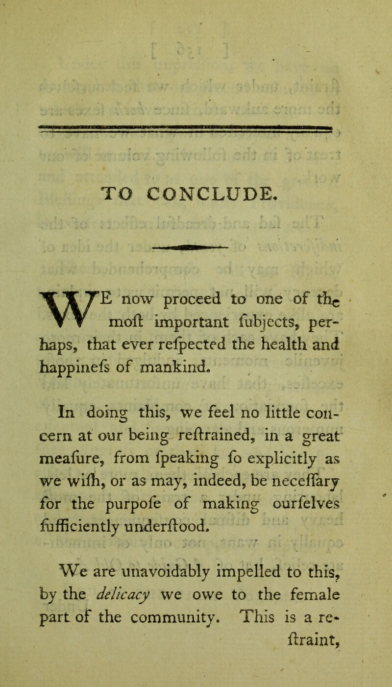 TO CONCLUDE. WE now proceed to one of 11% moll important fubjects, per* haps, that ever reipected the health and happinels of mankind. In doing this, we feel no little con- cern at our being retrained, in a great mealure, from fpeaking fo explicitly as we wifh, or as may, indeed, be necefiary for the purpofe of making ourfelves fbfficiently underftood* We are unavoidably impelled to this, by the delicacy we owe to the female part of the community. This is a re* ftraint,