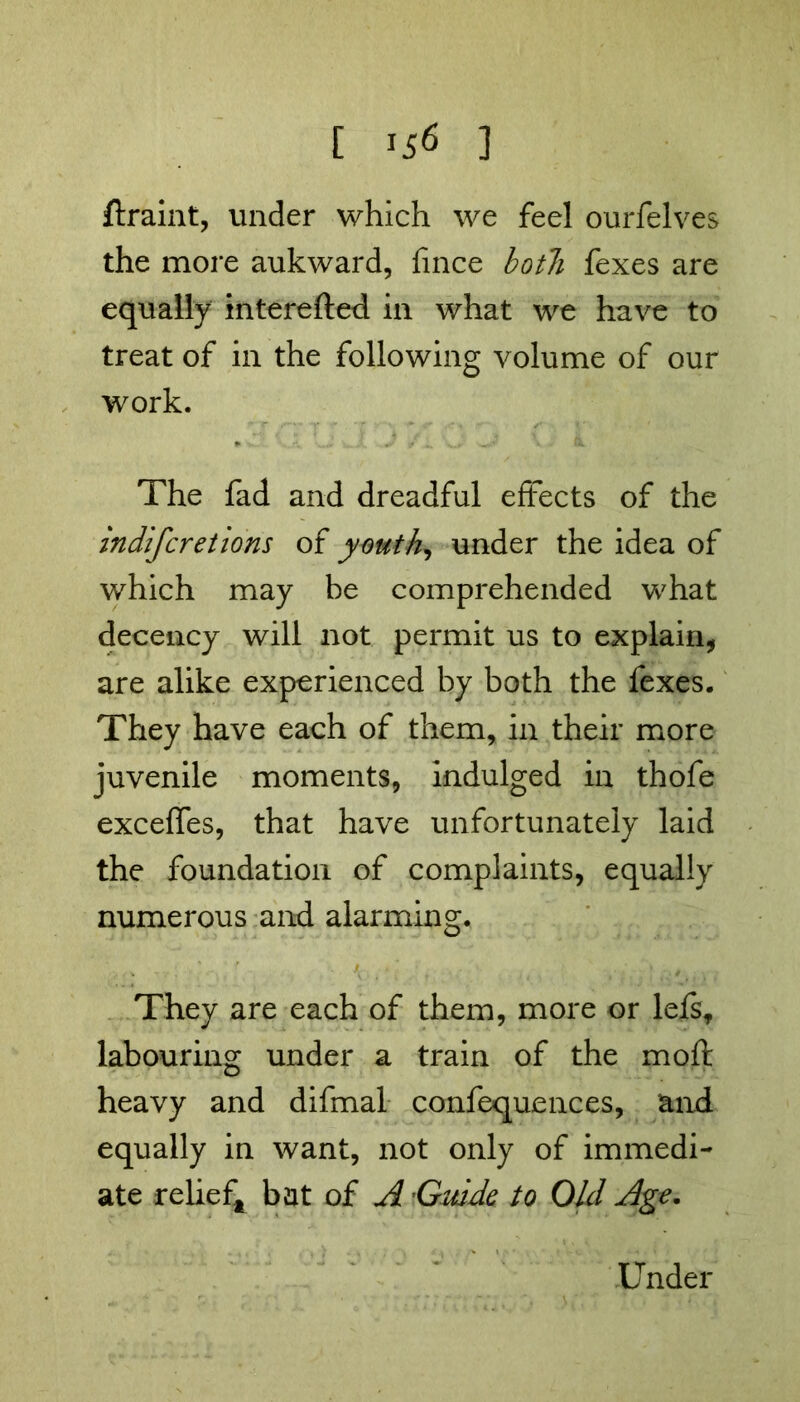 ftraint, under which we feel ourfelves the more aukward, fince both fexes are equally interefted in what we have to treat of in the following volume of our work. The fad and dreadful effects of the indifcretions of youth, under the idea of which may be comprehended what decency will not permit us to explain, are alike experienced by both the fexes. They have each of them, in their more juvenile moments, indulged in thofe exceffes, that have unfortunately laid the foundation of complaints, equally numerous and alarming. They are each of them, more or lefs, labouring under a train of the moft heavy and difmal confequences, and equally in want, not only of immedi- ate relief* bat of A'Guide to Old Age. Under