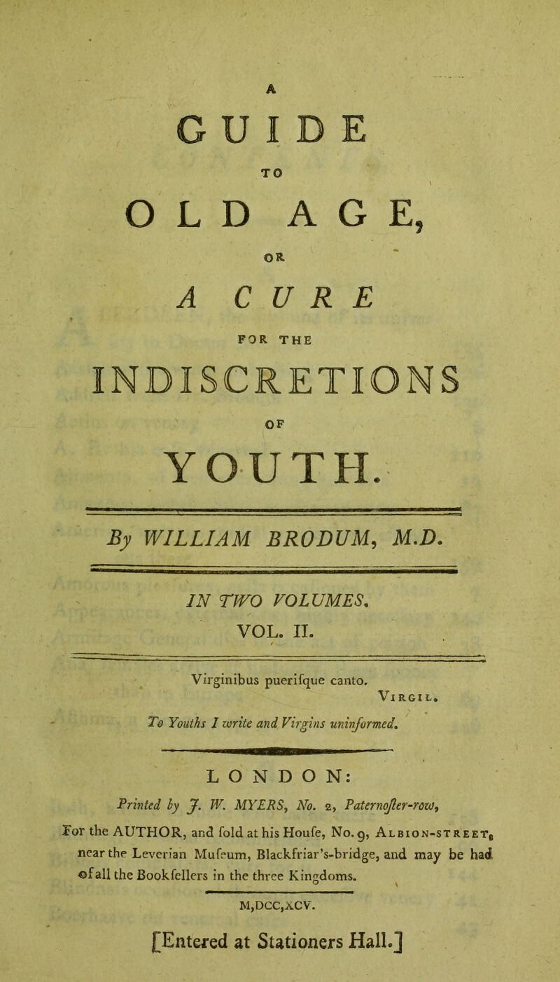 A GUIDE TO OLD AGE, OR A CURE FOR THE OF YOUTH. By WILLIAM BRODUM, M.D. IN TWO VOLUMES\ VOL. II. Virginibus puerifque canto. Virgil. To Youths I write and Virgins uninformed. LONDON: Printed by J. W. MYERS, No. 2, Raternojler-row, For the AUTHOR, and fold at his Houfe, No.g, Albion-streetb near the Leverian Mufeum, Blackfriar’s-bridge, and may be had of all the Bookfellers in the three Kingdoms. M,DCC,XCV. [Entered at Stationers HalL]