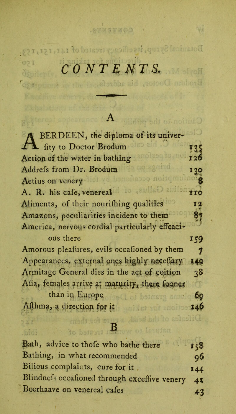 CONTENTS. A ABERDEEN, the diploma of its univer- fity to Doctor Brodum Action of the water in bathing Addrefs from Dr. Brodum Aetius on venery A. R. his cafe, venereal Aliments, of their nourifhing qualities Amazons, peculiarities incident to them America, nervous cordial particularly effcaci- ous there Amorous pleafures, evils occafioned by them Appearances, external pnes highly necefiary Armitage General dies in the act of portion Afia, females arrive at maturity, there fooner than in Europe Afthma, a direction fpr it b J3? 9 no 12 81 *59 1 149 38 69 146 Bath, advice to thofe who bathe there Bathing, in what recommended Bilious complaints, cure for it , Blindnefs occafioned through exceflive venery Boerhaave on venereal cafes 158 96 144 41 43