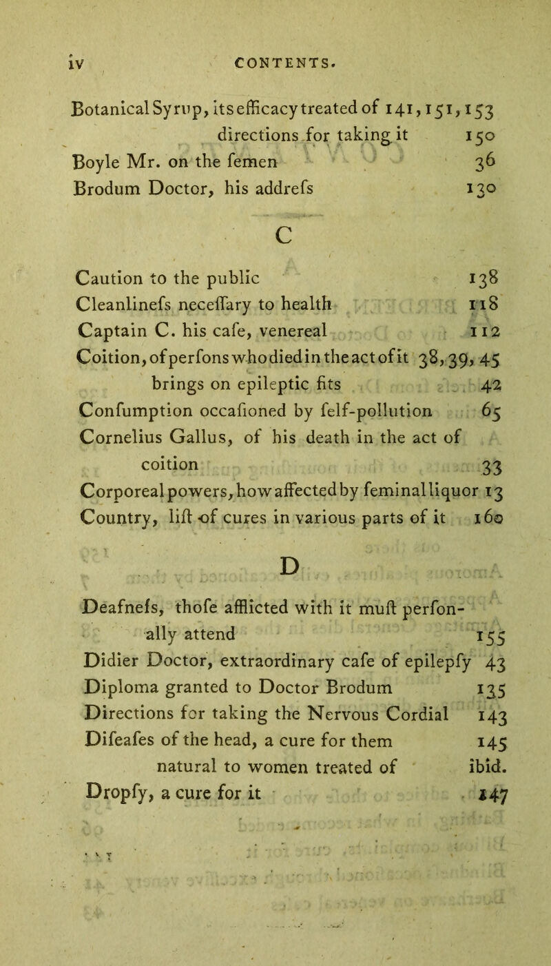 Botanical Syrup, its efficacy treated of 141,151,153 directions for taking.it 150 Boyle Mr. on the femen 36 Brodum Doctor, his addrefs 130 c Caution to the public 138 Cleanlinefs neceffary to health it 8 Captain C. his cafe, venereal 112 Coition,ofperfonswhodiedintheactofit 38,39, 45 brings on epileptic fits 42 Confumption occafioned by felf-pollution 65 Cornelius Gallus, of his death in the act of coition 33 Corporeal powers, how affected by feminalliquor 13 Country, lift of cures in various parts of it 160 D Deafnefs, thofe afflicted with it muft perfon- ally attend 155 Didier Doctor, extraordinary cafe of epilepfy 43 Diploma granted to Doctor Brodum 135 Directions for taking the Nervous Cordial 143 Difeafes of the head, a cure for them 145 natural to women treated of ibid. Dropfy, a cure for it 14.7