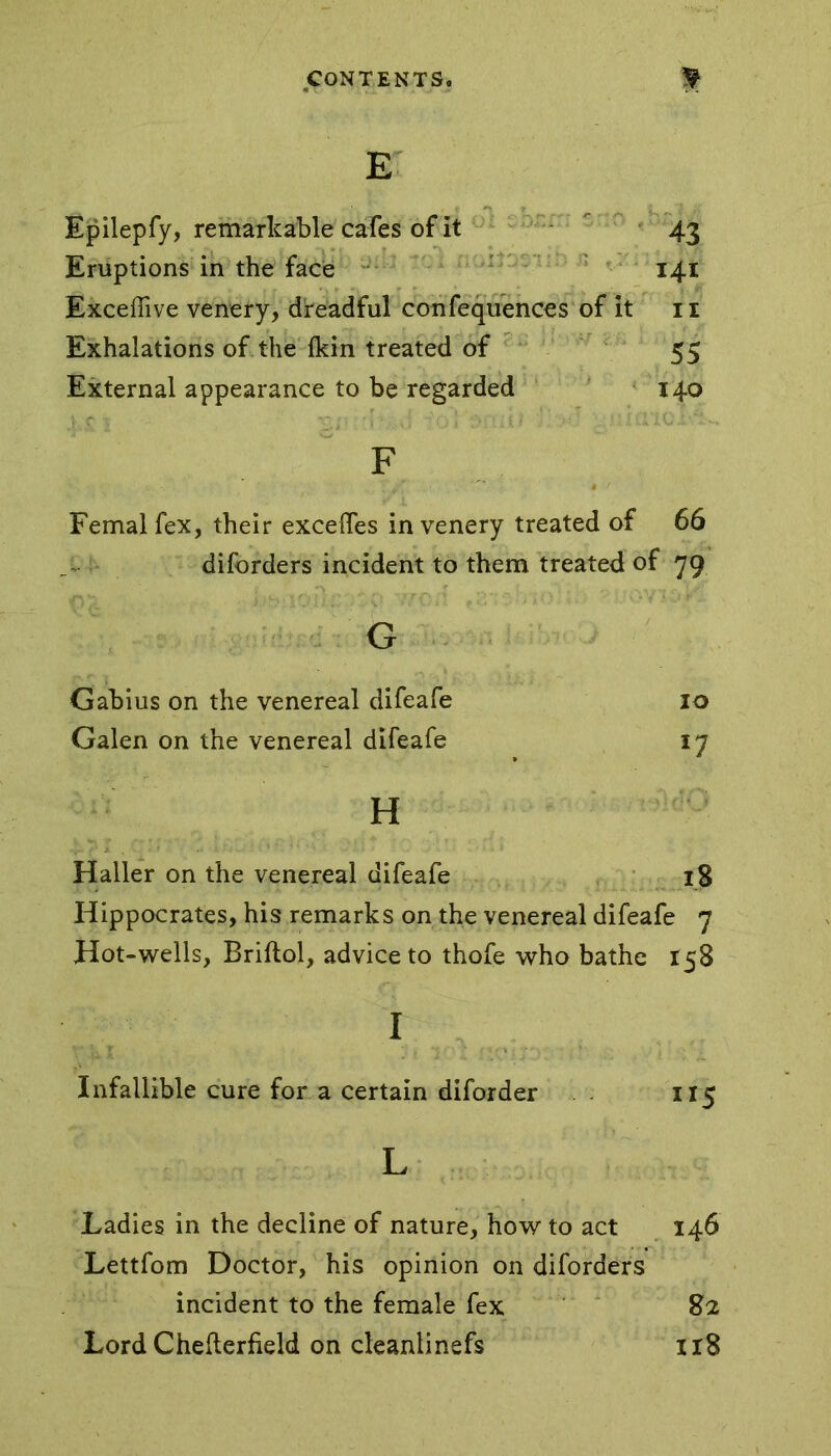 E ^ ^ . .. Epilepfy, remarkable cafes of it 43 Eruptions in the face 141 Excellive venery, dreadful confequences of it 11 Exhalations of the fkin treated of 55 External appearance to be regarded 140 F Femal fex, their excelfes in venery treated of 66 diforders incident to them treated of 79 G Gabius on the venereal difeafe 10 Galen on the venereal difeafe 17 H Haller on the venereal difeafe 18 Hippocrates, his remarks on the venereal difeafe 7 Hot-wells, Briftol, advice to thofe who bathe 158 I Infallible cure for a certain diforder 115 L Ladies in the decline of nature, how to act 146 Lettfom Doctor, his opinion on diforders incident to the female fex 82 Lord Chefterfield on cleanlinefs 118