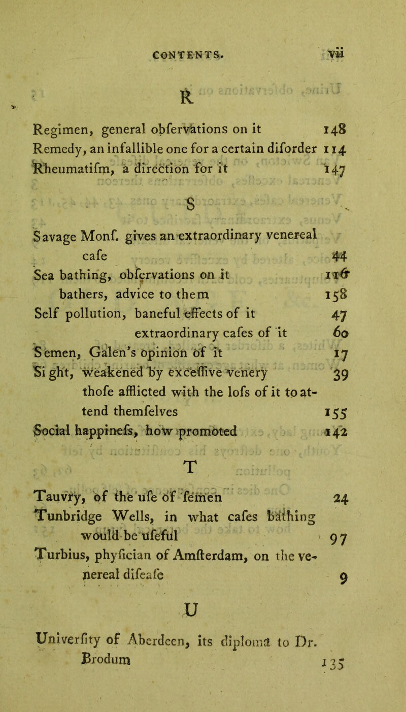 R Regimen, general obferv&tions on it 148 Remedy, an infallible one for a certain diforder 114 Rheumatifm, a direction for ft 147 s Savage Monf. gives an extraordinary venereal cafe 44 Sea bathing, obfervations on it bathers, advice to them 158 Self pollution, baneful effects of it 47 extraordinary cafes of it 60 Semen, Galen's Opinion of ?t 17 Si ght, weakened kiy exceffive venery 39 thofe afflicted with the lofs of it to at- tend themfelves 155 Social happinefs, how promoted 142 T Tauvry, of the ufe of femeh 24 Tunbridge Wells, in what cafes Mihing would be ufefiil 97 Turbius, phyfician of Amfterdam, on the ve- nereal difeafe 9 u Univerfity of Aberdeen, its diploma* to Dr. Brodum ns