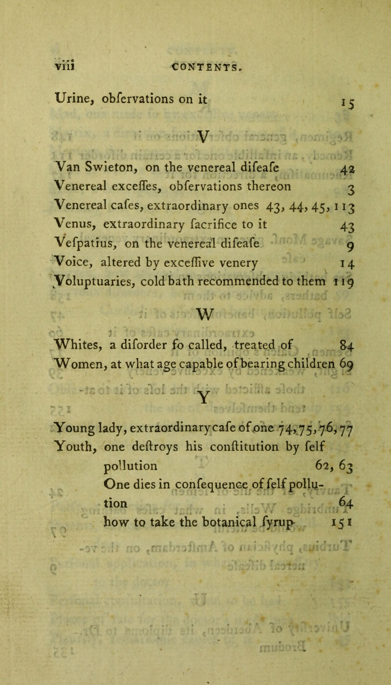 Urine, obfervations on it V Van Swieton, on the venereal difeafe 42 Venereal exceffes, obfervations thereon 3 Venereal cafes, extraordinary ones 43, 44, 45, 113 Venus, extraordinary facrifice to it 43 Vefpatius, on the venereal difeafe 9 Voice, altered by excefiive venery 14 Voluptuaries, cold bath recommended to them 119 w Whites, a diforder fo called, treated of 84 Women, at what age capable of bearing children 69 * v **-a' *y r j - r n *4 'N Y Young lady, extraordinary cafe of one 74,75,7-6,77 Youth, one deftroys his conftitution by felf pollution 62, 63 One dies in confequenceof felf polln- tion 64 how to take the botanical fyrup 151 v ^ t