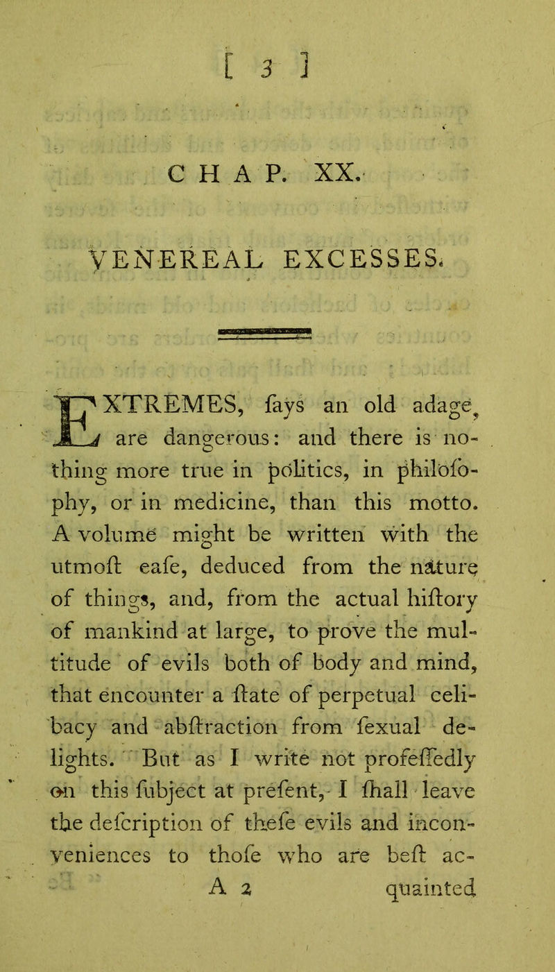 CHAP. XX. Venereal excesses. EXTREMES, fays all old adage? are dangerous: and there is no- thing more true in politics, in philofb- phy, or in medicine, than this motto. A volume might be written with the utmoft eafe, deduced from the nature of things, and, from the actual hiftory of mankind at large, to prove the mul- titude of evils both of body and mind, that encounter a ftate of perpetual celi- bacy and abftraction from fexual de- lights. But as I write not profefledly on this fubject at prefent, I fhail leave the defcription of thefe evils and incon- veniences to thofe who are beft ac« A 2 quainted
