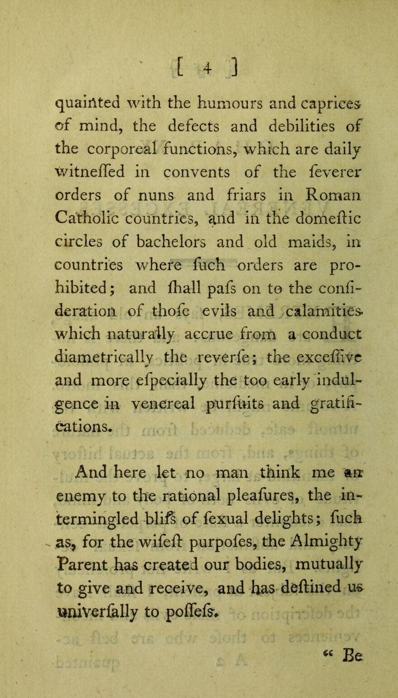 quaixlted with the humours and caprices of mind, the defects and debilities of the corporeal functions, which are daily 'witneffed in convents of the feverer orders of nuns and friars in Roman Catholic countries, and in the dorneftic circles of bachelors and old maids, in countries where fuch orders are pro- hibited ; and ihall pafs on to the confi- deration of thofe evils and calamities* which naturally accrue from a conduct diametrically the reverie; the excefiivc and more efpecially the too early indul- gence in venereal purfuits and gratifi- cations. And here let no man think me an enemy to the rational pleafures, the in- termingled blifs of fexual delights; fuch as, for the wifeft purpofes, the Almighty Parent has created our bodies, mutually to give and receive, and has deftined m univerfally to pofielsv “ Be
