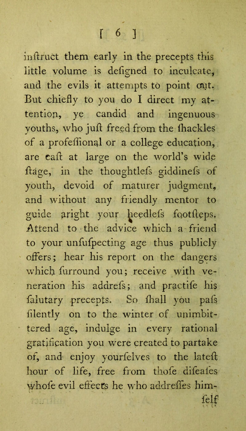 inftruct them early in the precepts this little volume is defined to inculcate, and the evils it attempts to point out. But chiefly to you do I direct my at- tention, ye candid and ingenuous youths, who juft freed from the (hackles of a profeftionql or a college education, are caft at large on the world’s wide ftage, in the thoughtlefs giddinefs of youth, devoid of maturer judgment, and without any friendly mentor to guide aright your ^eedlefs fqotfteps. Attend to the advice which a friend to your unfufpecting age thus publicly offers; hear his report on the dangers which furround you; receive with ve- neration his adarefs; and practife his falutary precepts. So (hall you pafs (ilently on to the winter of unimhit- tered age, indulge in every rational gratification you were created to partake of, and enjoy yourfelves to the lateft hour of life, free from thofe difeafes whofe evil effects he who addrefles him- MS