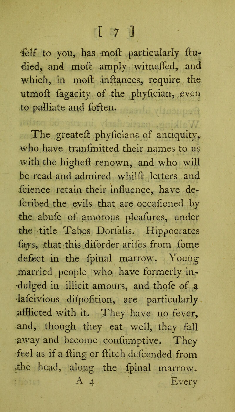 felf to yon, has moft particularly ftu- died, and moft amply witnelfed, and which, in moft inftances, require the. utmoft fagacity of the phyfician, even to palliate and foften. The greateft phyficians of antiquity, who have tranfmitted their names to us with the higheft renown, and who will be read and admired whilft letters and faience retain their influence, have de- fcribed the evils that are occafioned by the abufe of amorous pleafures, under the title Tabes Dorlalis.' Hippocrates fays, .that this diforder arifes from fome defect in the fpinal marrow. Young married people who have formerly in- dulged in illicit amours, and thofe of a •lafcivious dilpofition, are particularly afflicted with it. They have no fever, and, though they eat well, they fall •away and become confumptive. They feel as if a fling or flitch defcended from .the head, along the fpinal marrow. A 4 Every