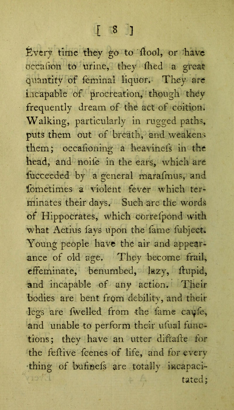 Every time they go to ftool, or have occafion to urine, thev fhed a great quantity of feminal liquor. They are incapable of. procreation, though they frequently dream of the act of coition. Walking, particularly in rugged paths, puts them out of breath, and weakens them; occafioning a heavinefs in the head, and noile in the ears, which are lucceeded by a general marafmus, and fometimes a violent fever which ter- minates their days. Such are the words of Hippocrates, which correfpond with what Aetius (ays upon the fame fubject. Young people have the air and appear- ance of old age. They become frail, effeminate, benumbed, lazy, ftupid, and incapable of any action. Their bodies are bent from debility, and their legs are fwelled from the fame ca^ie, and unable to perform their ufuai func- tions; they have an utter diftafte for the feftive feenes of life, and for every thing of bufinefs are totally incapaci- tated ;