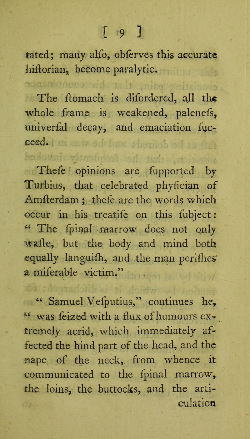 tated; many alfo, obferves this accurate hiftorian, become paralytic. The ftomach is difordered, all the whole frame is weakened, palenefe, tmiverfal decay, and emaciation fyc- ceed. Thefe opinions are fupported by Turbins, that celebrated phyfician of Amfterdam ; thefe are the words which occur in his treatife on this fubject: ^ The Ipinal marrow does not only wafte, but the body and mind both equally languifh, and the man perifhes* a miferable victim.’' 44 Samuel Velputius,” continues he, 46 was fcized with a flux of humours ex- tremely acrid, which immediately af- fected the hind part of the head, and the nape of the neck, from whence it communicated to the fpinal marrow, the loins, the buttocks, and the arti- culation