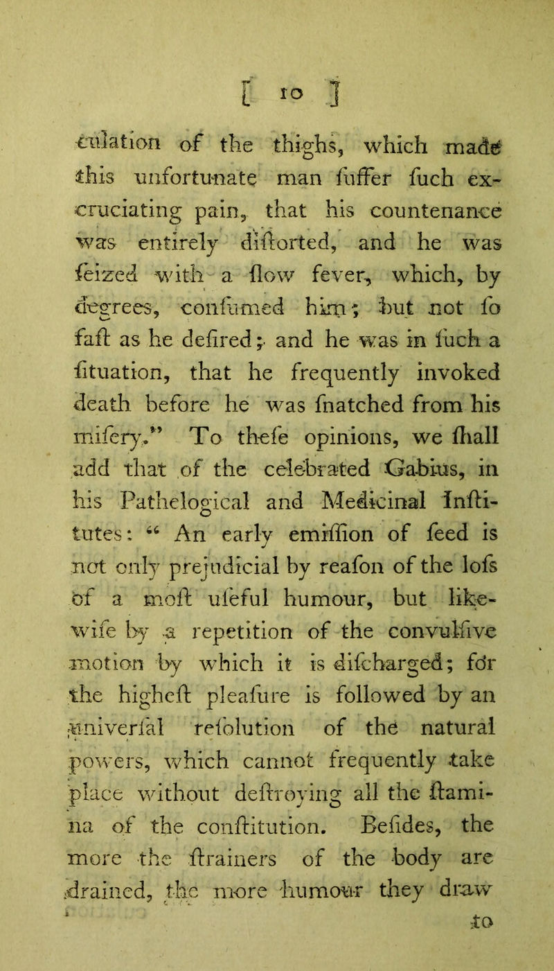 filiation of the thighs, which made this unfortunate man fuffer fuch ex- cruciating pain,, that his countenance was entirely difiorted, and he was feized with a flow fever, which, by degrees, confirmed him; but not fo fail as he defined ;• and he was in fuch a fituation, that he frequently invoked death before he was fnatched from his mifery.*’ To thefe opinions, we fliall add that of the celebrated -Gabius, in his Pathelogical and Medicinal Infti- tutes: 66 An early emiffion of feed is not only prejudicial by reafon of the lofs of a moft ufeful humour, but like- wife by a repetition of the convulfive motion by which it is difeharged; fdr the higheft pleafure is followed by an ifiniverfal reiblution of the natural powers, which cannot frequently take place without deftroying all the ftami- na of the conftitution. Befides, the more the ftrainers of the body are drained, the more humour they draw to