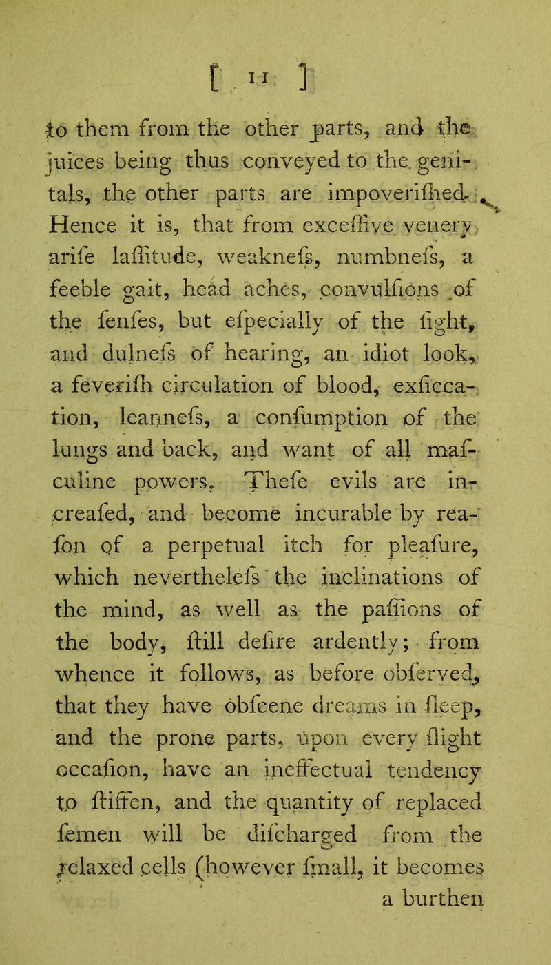 [] to them from the other parts, and the juices being thus conveyed to the. geni- tals, the other parts are impoverifhed* v Hence it is, that from exceffive venery arife laffitude, weaknefs, numhnefs, a feeble gait, head aches, convulfxons of the fenfes, but efpecially of the light, and dulnefs of hearing, an idiot look, a feverifh circulation of blood, exficca- tion, leaonefs, a confumption of the lungs and back, and want of all maf- culine powers. Thefe evils are in- ereafed, and become incurable by rea- fbp. of a perpetual itch for pleafure, which neverthelefs the inclinations of the mind, as well as the paffions of the body, ftill delire ardently; from whence it follows, as before obferved, that they have obfcene dreams in ileep, and the prone parts, upon every (light occafion, have an ineffectual tendency to ftiffen, and the quantity of replaced femen will be difcharged from the Relaxed cells (however fmall, it becomes a burthen