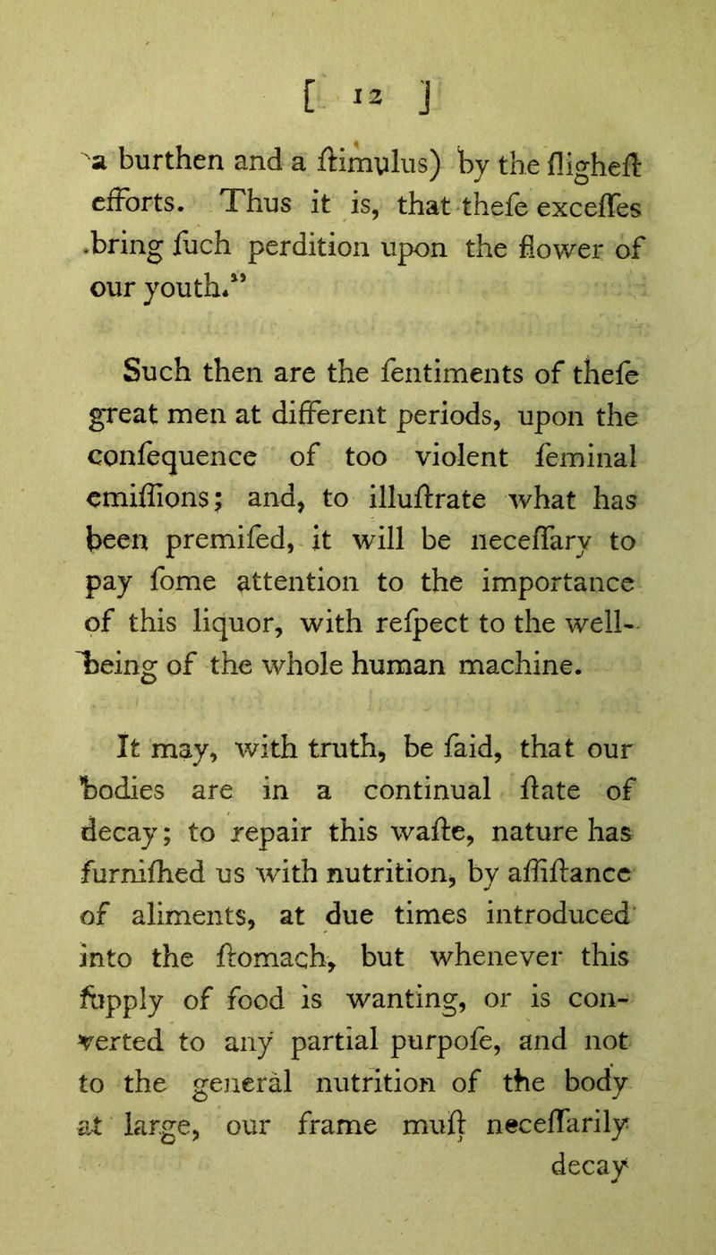 a burthen and a ftimylus) by the fligheft efforts. Thus it is, that thefe exceffes .bring fiich perdition upon the flower of our youth*1’ Such then are the fentiments of thele great men at different periods, upon the confequence of too violent feminal emiffions; and, to illuftrate what has been premifed, it will be necefTary to pay fome attention to the importance of this liquor, with refpect to the well- being of the whole human machine. It may, with truth, be faid, that our bodies are in a continual date of decay; to repair this wafte, nature has furnifhed us with nutrition, by affiftance of aliments, at due times introduced into the ftomach, but whenever this fbpply of food is wanting, or is con- verted to any partial purpofe, and not to the general nutrition of the body at large, our frame muft neceffarily decay